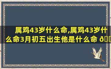属鸡43岁什么命,属鸡43岁什么命3月初五出生他是什么命 🐞